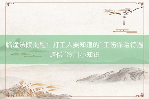 临潼法院提醒：打工人要知道的“工伤保险待遇赔偿”冷门小知识
