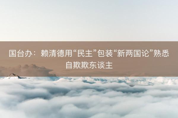 国台办：赖清德用“民主”包装“新两国论”熟悉自欺欺东谈主