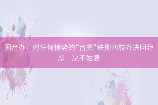国台办：对任何情势的“台独”诀别四肢齐决回绝忍、决不姑息