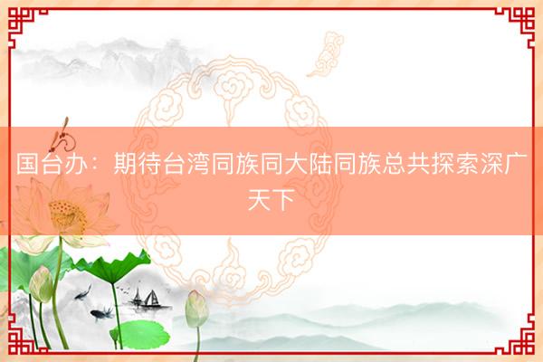 国台办：期待台湾同族同大陆同族总共探索深广天下