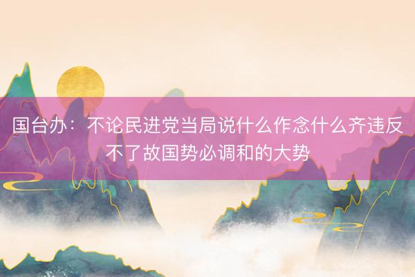 国台办：不论民进党当局说什么作念什么齐违反不了故国势必调和的大势