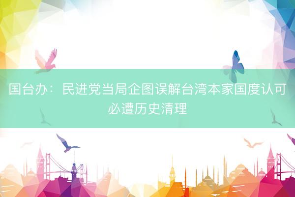 国台办：民进党当局企图误解台湾本家国度认可必遭历史清理