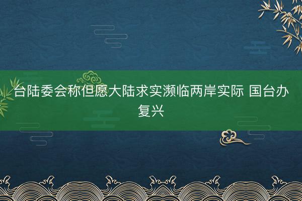 台陆委会称但愿大陆求实濒临两岸实际 国台办复兴