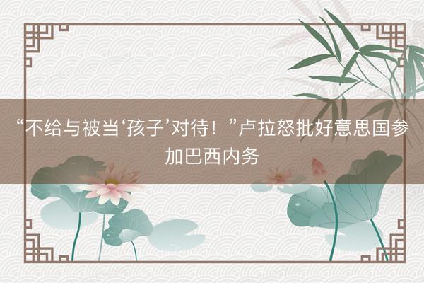 “不给与被当‘孩子’对待！”卢拉怒批好意思国参加巴西内务