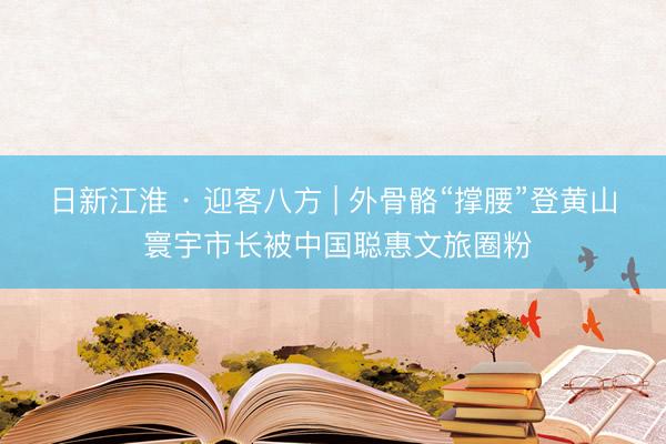 日新江淮 · 迎客八方 | 外骨骼“撑腰”登黄山 寰宇市长被中国聪惠文旅圈粉
