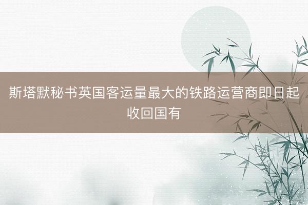 斯塔默秘书英国客运量最大的铁路运营商即日起收回国有