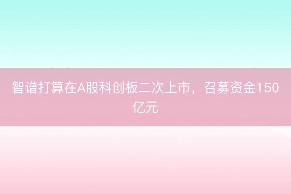 智谱打算在A股科创板二次上市，召募资金150亿元