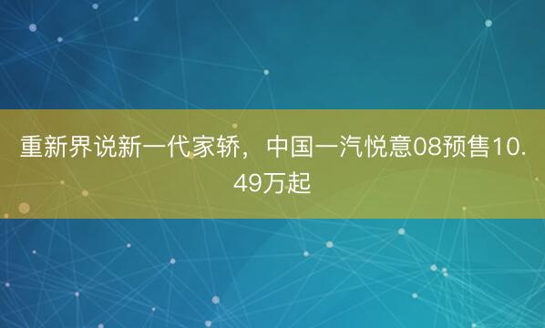 重新界说新一代家轿，中国一汽悦意08预售10.49万起