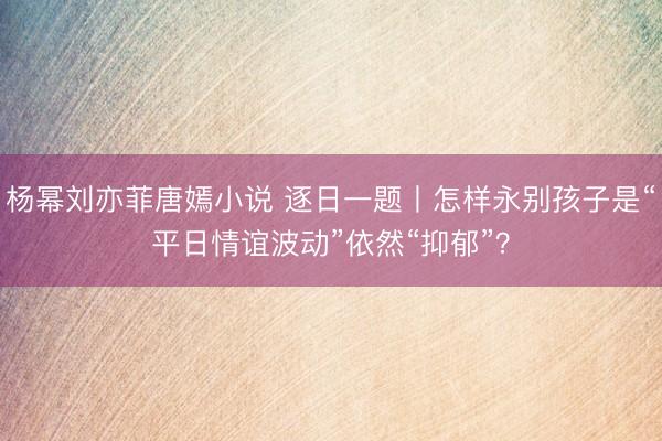 杨幂刘亦菲唐嫣小说 逐日一题丨怎样永别孩子是“平日情谊波动”依然“抑郁”？