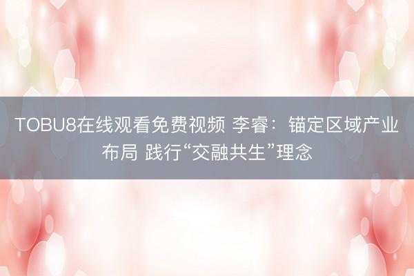 TOBU8在线观看免费视频 李睿：锚定区域产业布局 践行“交融共生”理念