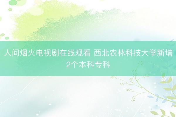 人间烟火电视剧在线观看 西北农林科技大学新增2个本科专科
