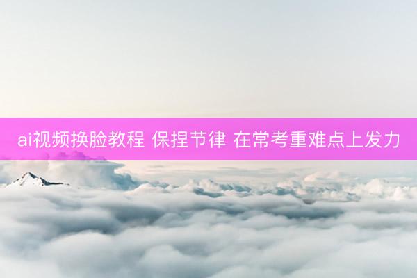 ai视频换脸教程 保捏节律 在常考重难点上发力