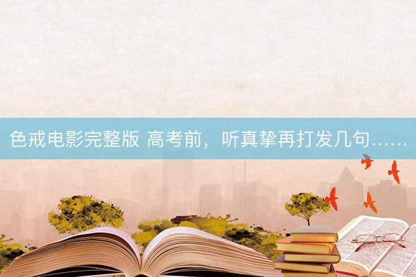 色戒电影完整版 高考前，听真挚再打发几句……