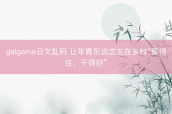 galgame日文乱码 让年青东说念主在乡村“留得住、干得好”