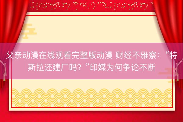 父亲动漫在线观看完整版动漫 财经不雅察：“特斯拉还建厂吗？”印媒为何争论不断