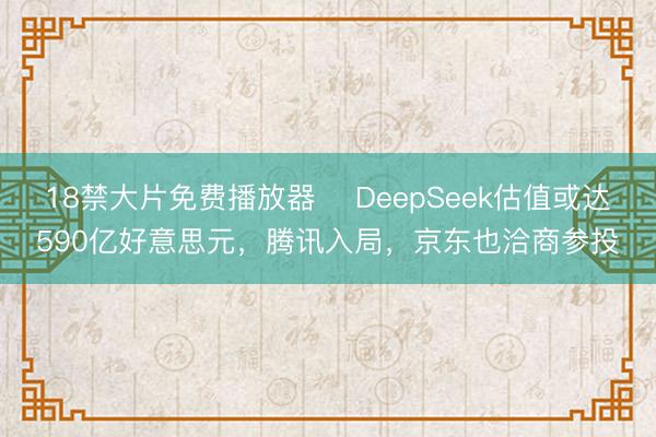 18禁大片免费播放器 ​DeepSeek估值或达590亿好意思元，腾讯入局，京东也洽商参投