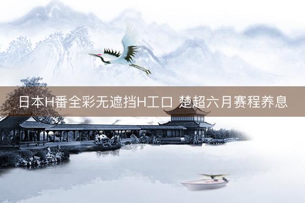 日本H番全彩无遮挡H工口 楚超六月赛程养息