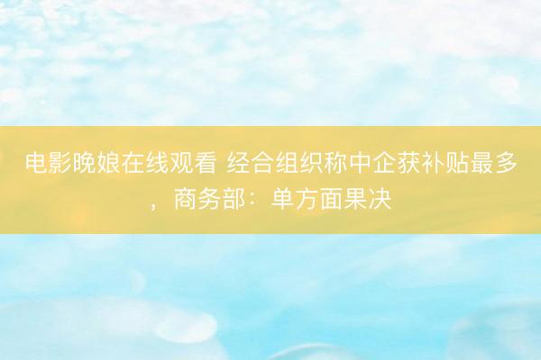 电影晚娘在线观看 经合组织称中企获补贴最多，商务部：单方面果决