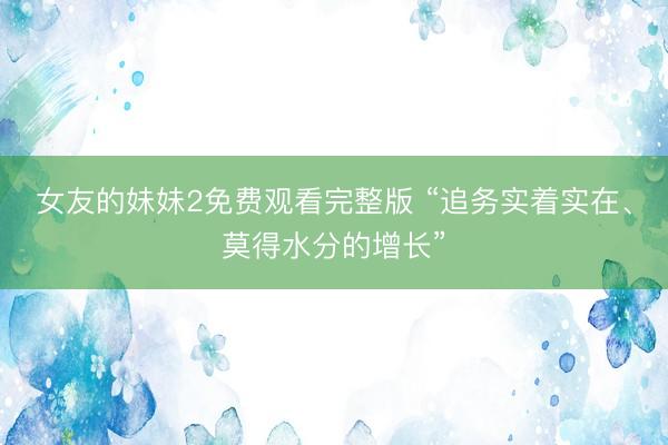 女友的妹妹2免费观看完整版 “追务实着实在、莫得水分的增长”