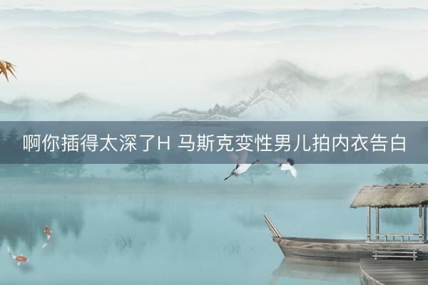 啊你插得太深了H 马斯克变性男儿拍内衣告白