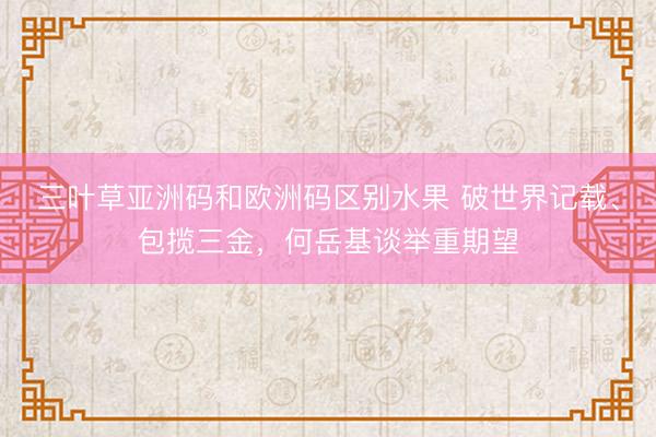 三叶草亚洲码和欧洲码区别水果 破世界记载、包揽三金，何岳基谈举重期望