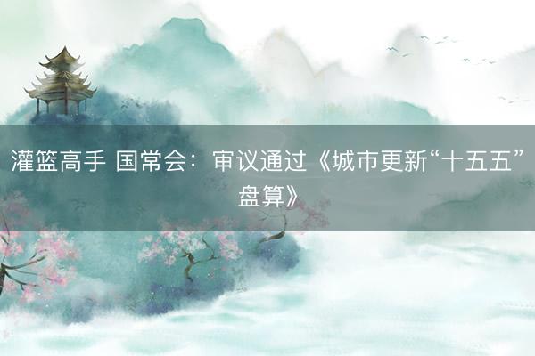 灌篮高手 国常会：审议通过《城市更新“十五五”盘算》