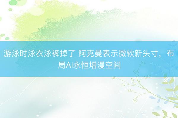 游泳时泳衣泳裤掉了 阿克曼表示微软新头寸，布局AI永恒增漫空间