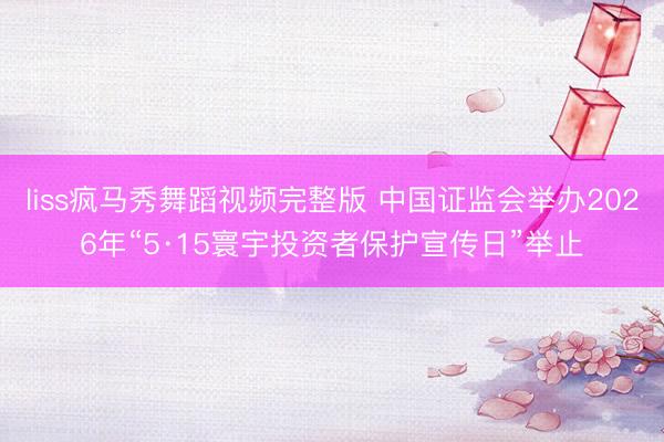 liss疯马秀舞蹈视频完整版 中国证监会举办2026年“5·15寰宇投资者保护宣传日”举止
