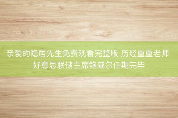 亲爱的隐居先生免费观看完整版 历经重重老师 好意思联储主席鲍威尔任期完毕