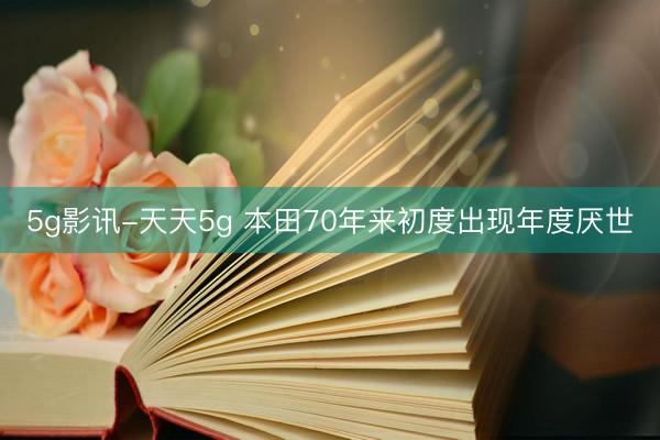 5g影讯-天天5g 本田70年来初度出现年度厌世