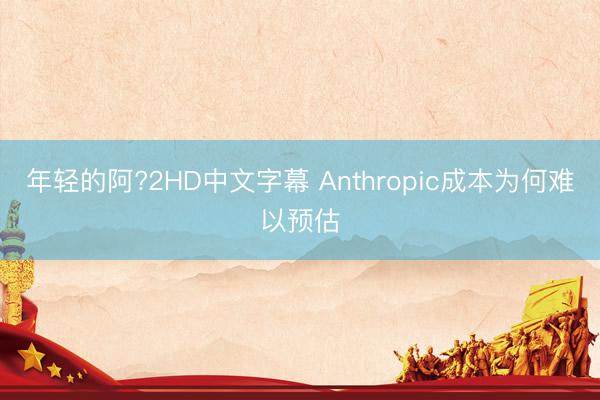 年轻的阿?2HD中文字幕 Anthropic成本为何难以预估