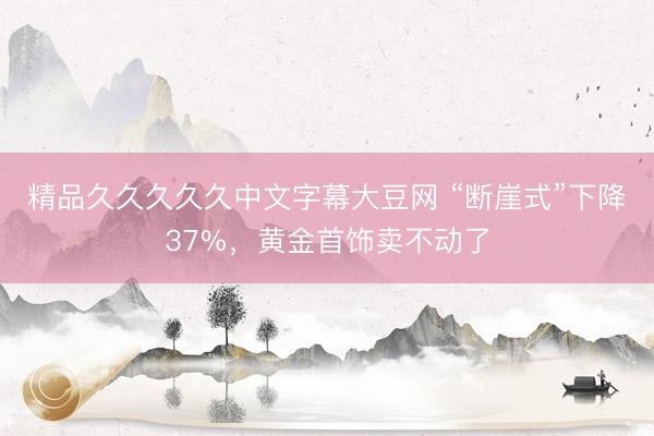精品久久久久久中文字幕大豆网 “断崖式”下降37%，黄金首饰卖不动了