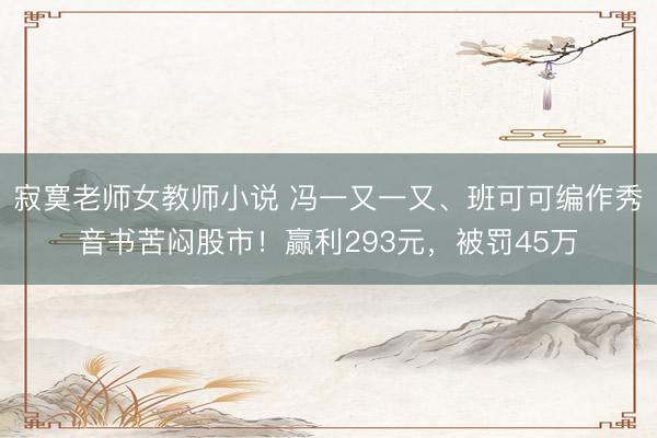 寂寞老师女教师小说 冯一又一又、班可可编作秀音书苦闷股市！赢利293元，被罚45万