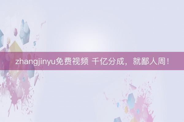 zhangjinyu免费视频 千亿分成，就鄙人周！