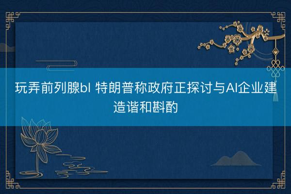 玩弄前列腺bl 特朗普称政府正探讨与AI企业建造谐和斟酌
