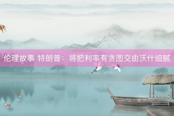 伦理故事 特朗普：将把利率有贪图交由沃什细腻