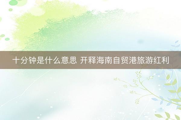 十分钟是什么意思 开释海南自贸港旅游红利