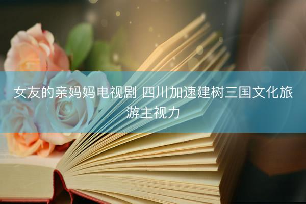 女友的亲妈妈电视剧 四川加速建树三国文化旅游主视力