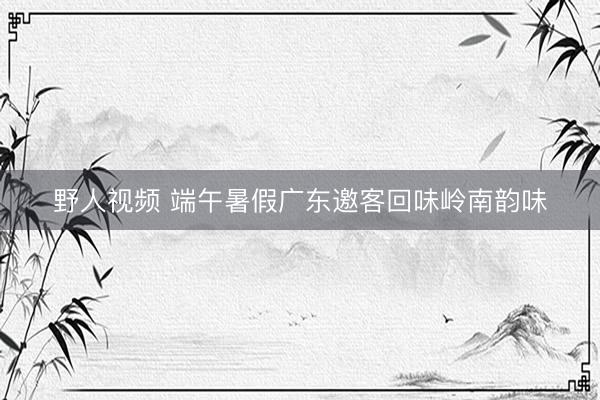 野人视频 端午暑假广东邀客回味岭南韵味