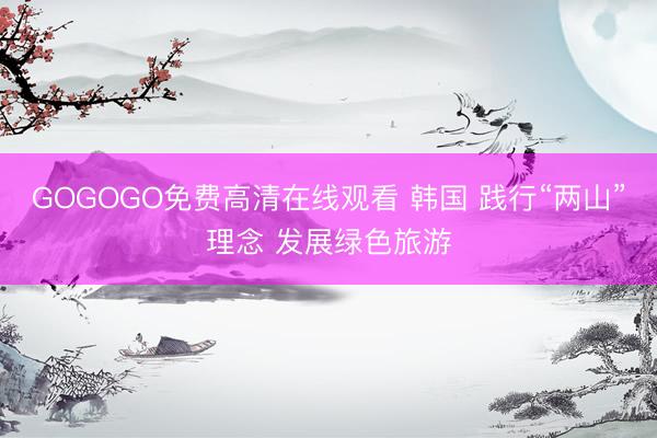 GOGOGO免费高清在线观看 韩国 践行“两山”理念 发展绿色旅游
