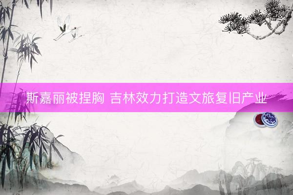 斯嘉丽被捏胸 吉林效力打造文旅复旧产业