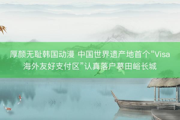 厚颜无耻韩国动漫 中国世界遗产地首个“Visa海外友好支付区”认真落户慕田峪长城