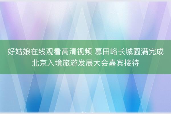 好姑娘在线观看高清视频 慕田峪长城圆满完成北京入境旅游发展大会嘉宾接待