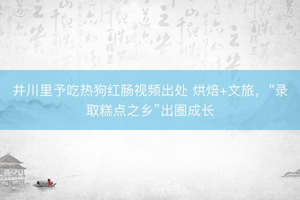 井川里予吃热狗红肠视频出处 烘焙+文旅,“录取糕点之乡”出圈成长