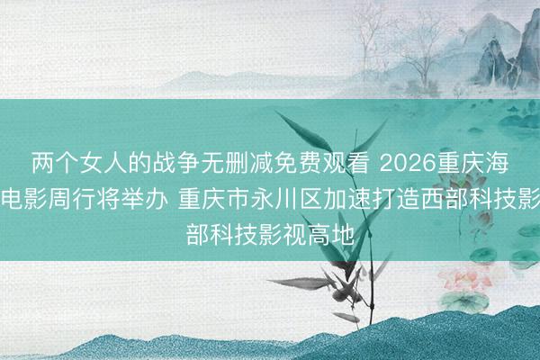 两个女人的战争无删减免费观看 2026重庆海外动画电影周行将举办 重庆市永川区加速打造西部科技影视高地