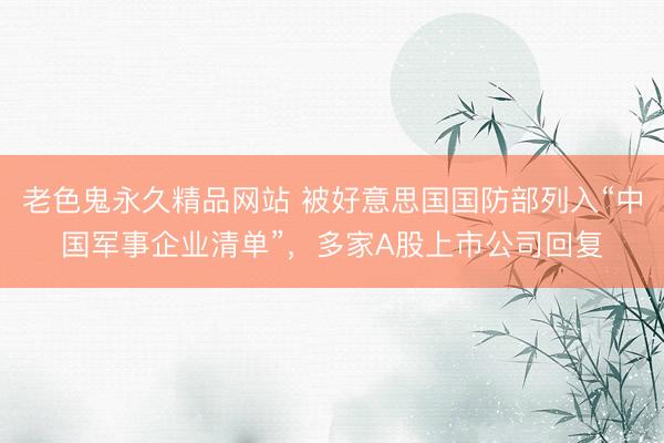 老色鬼永久精品网站 被好意思国国防部列入“中国军事企业清单”，多家A股上市公司回复