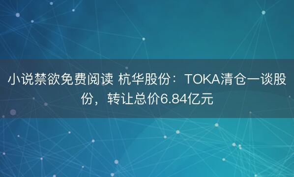小说禁欲免费阅读 杭华股份：TOKA清仓一谈股份，转让总价6.84亿元