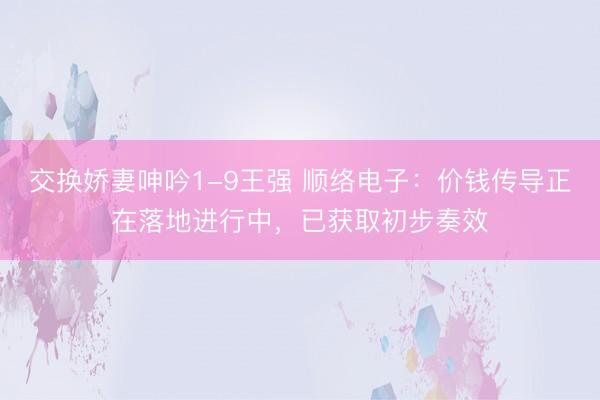 交换娇妻呻吟1-9王强 顺络电子：价钱传导正在落地进行中，已获取初步奏效