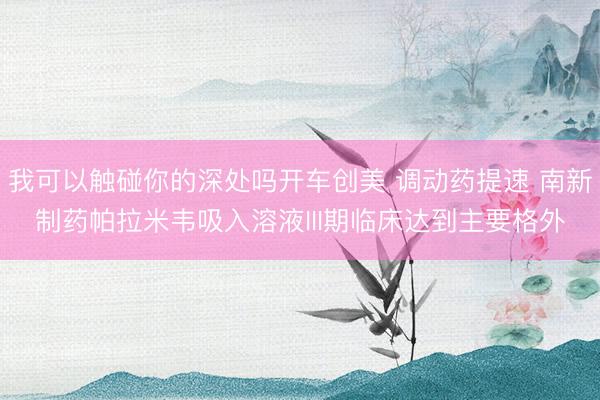 我可以触碰你的深处吗开车创美 调动药提速 南新制药帕拉米韦吸入溶液III期临床达到主要格外