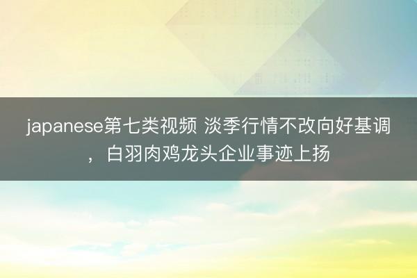 japanese第七类视频 淡季行情不改向好基调，白羽肉鸡龙头企业事迹上扬